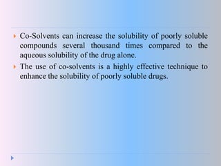  Co-Solvents can increase the solubility of poorly soluble
compounds several thousand times compared to the
aqueous solubility of the drug alone.
 The use of co-solvents is a highly effective technique to
enhance the solubility of poorly soluble drugs.
 