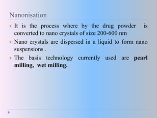 Nanonisation
 It is the process where by the drug powder is
converted to nano crystals of size 200-600 nm
 Nano crystals are dispersed in a liquid to form nano
suspensions .
 The basis technology currently used are pearl
milling, wet milling.
 