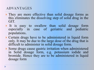 ADVANTAGES
 They are more effective than solid dosage forms as
this eliminates the dissolving step of solid drug in the
GIT.
 It is easy to swallow than solid dosage form
especially in case of geriatric and pediatric
populations.
 Certain drugs have to be administered in liquid form
only. It may be due to the large dose of the drug that is
difficult to administer in solid dosage form.
 Some drugs cause gastric irritation when administered
in Solid dosage form, e.g. potassium iodide and
bromide. Hence they are to be administered in liquid
dosage form
 