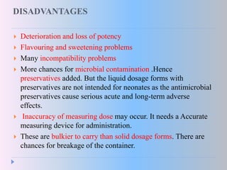 DISADVANTAGES
 Deterioration and loss of potency
 Flavouring and sweetening problems
 Many incompatibility problems
 More chances for microbial contamination .Hence
preservatives added. But the liquid dosage forms with
preservatives are not intended for neonates as the antimicrobial
preservatives cause serious acute and long-term adverse
effects.
 Inaccuracy of measuring dose may occur. It needs a Accurate
measuring device for administration.
 These are bulkier to carry than solid dosage forms. There are
chances for breakage of the container.
 