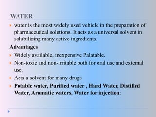 WATER
 water is the most widely used vehicle in the preparation of
pharmaceutical solutions. It acts as a universal solvent in
solubilizing many active ingredients.
Advantages
 Widely available, inexpensive Palatable.
 Non-toxic and non-irritable both for oral use and external
use.
 Acts a solvent for many drugs
 Potable water, Purified water , Hard Water, Distilled
Water, Aromatic waters, Water for injection:
 
