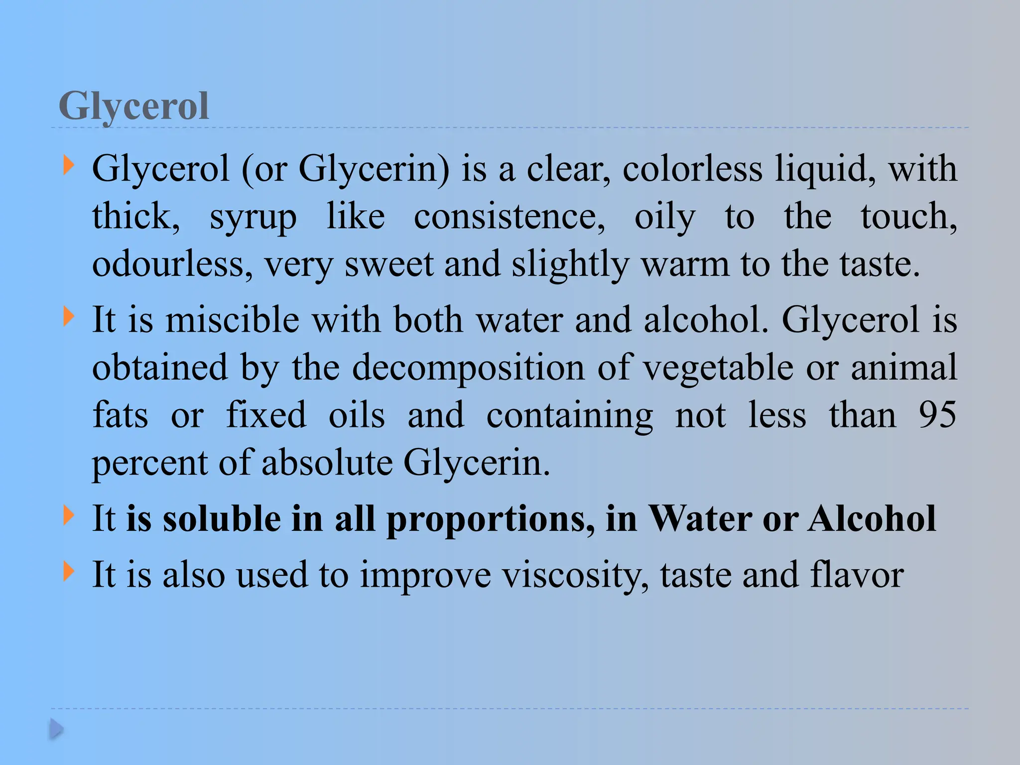 Glycerol
 Glycerol (or Glycerin) is a clear, colorless liquid, with
thick, syrup like consistence, oily to the touch,
odourless, very sweet and slightly warm to the taste.
 It is miscible with both water and alcohol. Glycerol is
obtained by the decomposition of vegetable or animal
fats or fixed oils and containing not less than 95
percent of absolute Glycerin.
 It is soluble in all proportions, in Water or Alcohol
 It is also used to improve viscosity, taste and flavor
 