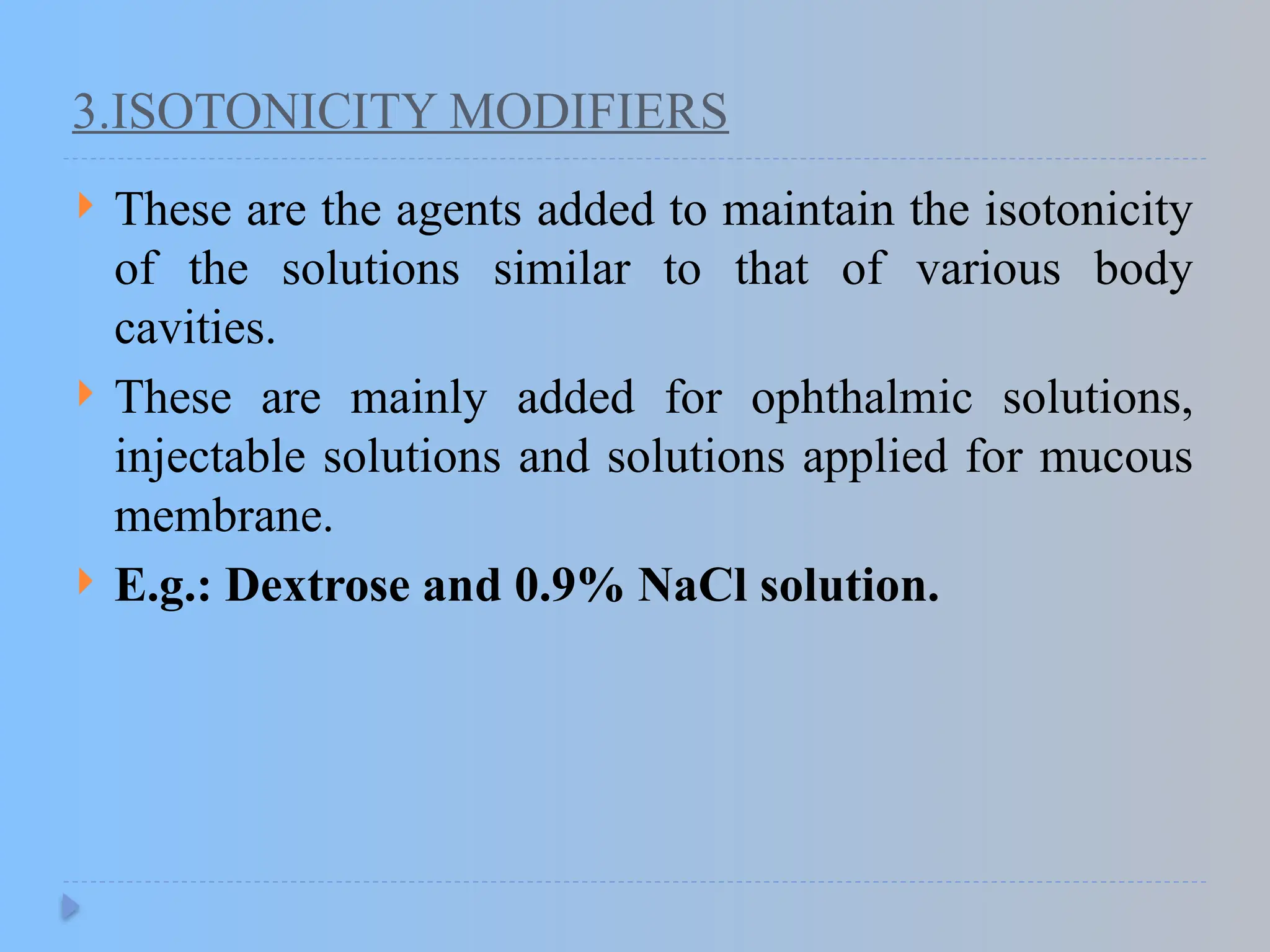 3.ISOTONICITY MODIFIERS
 These are the agents added to maintain the isotonicity
of the solutions similar to that of various body
cavities.
 These are mainly added for ophthalmic solutions,
injectable solutions and solutions applied for mucous
membrane.
 E.g.: Dextrose and 0.9% NaCl solution.
 