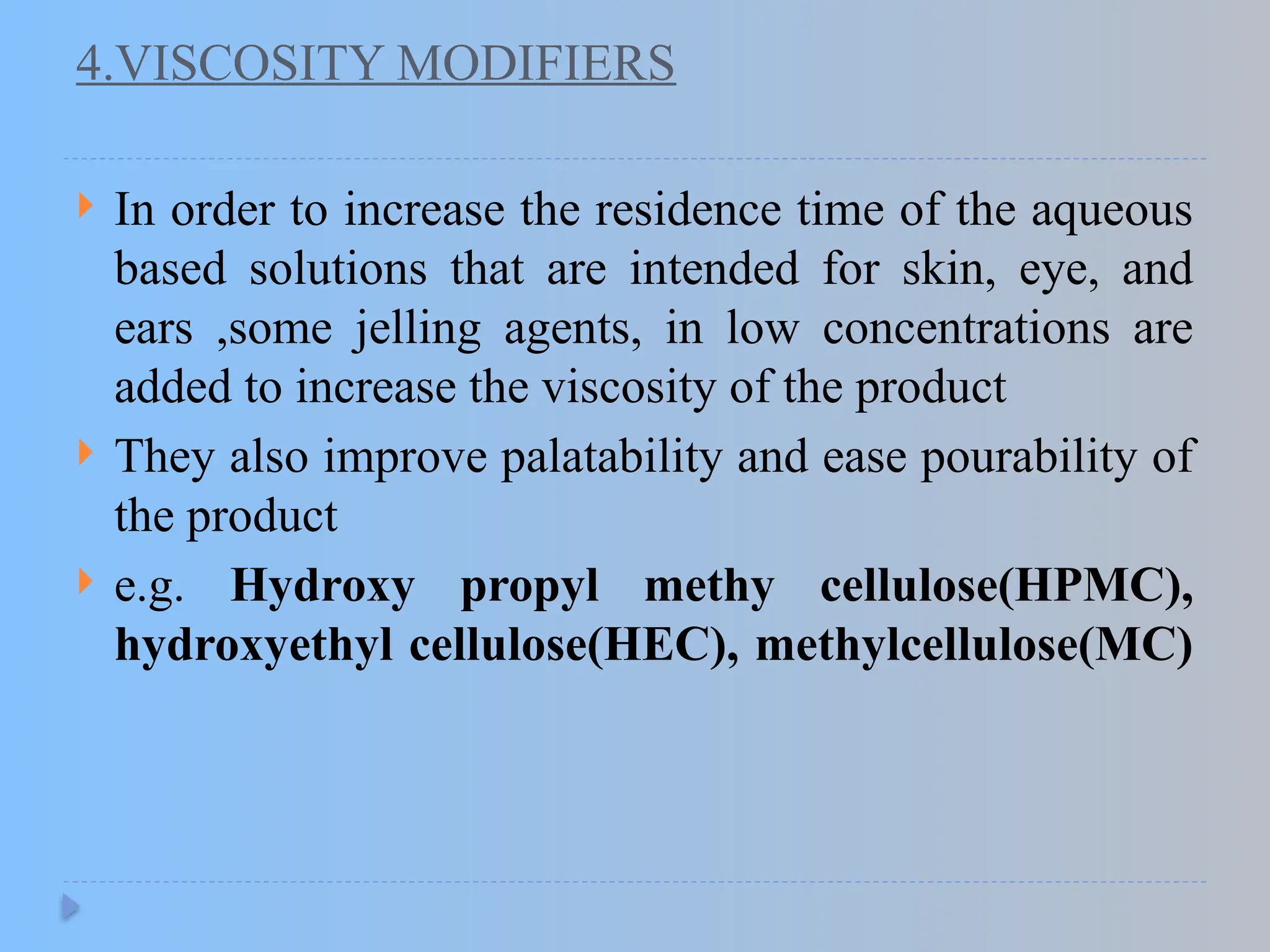 4.VISCOSITY MODIFIERS
 In order to increase the residence time of the aqueous
based solutions that are intended for skin, eye, and
ears ,some jelling agents, in low concentrations are
added to increase the viscosity of the product
 They also improve palatability and ease pourability of
the product
 e.g. Hydroxy propyl methy cellulose(HPMC),
hydroxyethyl cellulose(HEC), methylcellulose(MC)
 
