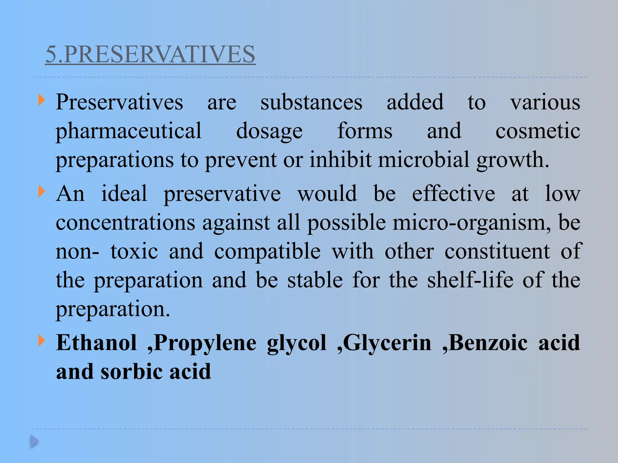 5.PRESERVATIVES
 Preservatives are substances added to various
pharmaceutical dosage forms and cosmetic
preparations to prevent or inhibit microbial growth.
 An ideal preservative would be effective at low
concentrations against all possible micro-organism, be
non- toxic and compatible with other constituent of
the preparation and be stable for the shelf-life of the
preparation.
 Ethanol ,Propylene glycol ,Glycerin ,Benzoic acid
and sorbic acid
 