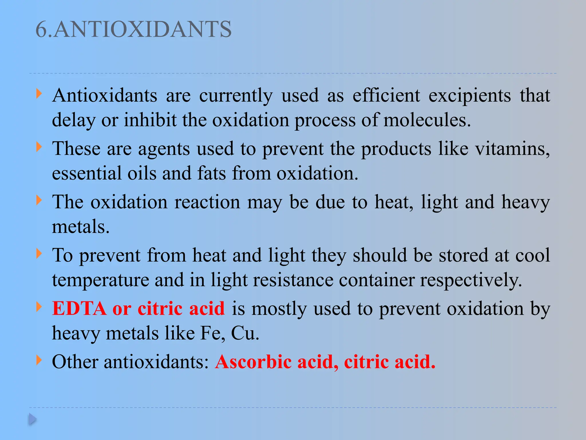 6.ANTIOXIDANTS
 Antioxidants are currently used as efficient excipients that
delay or inhibit the oxidation process of molecules.
 These are agents used to prevent the products like vitamins,
essential oils and fats from oxidation.
 The oxidation reaction may be due to heat, light and heavy
metals.
 To prevent from heat and light they should be stored at cool
temperature and in light resistance container respectively.
 EDTA or citric acid is mostly used to prevent oxidation by
heavy metals like Fe, Cu.
 Other antioxidants: Ascorbic acid, citric acid.
 