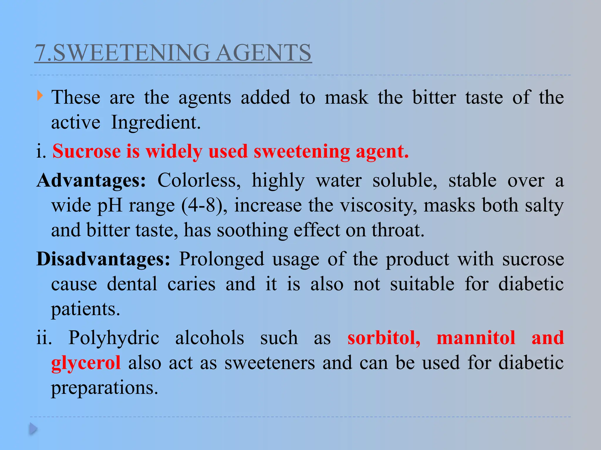 7.SWEETENING AGENTS
 These are the agents added to mask the bitter taste of the
active Ingredient.
i. Sucrose is widely used sweetening agent.
Advantages: Colorless, highly water soluble, stable over a
wide pH range (4-8), increase the viscosity, masks both salty
and bitter taste, has soothing effect on throat.
Disadvantages: Prolonged usage of the product with sucrose
cause dental caries and it is also not suitable for diabetic
patients.
ii. Polyhydric alcohols such as sorbitol, mannitol and
glycerol also act as sweeteners and can be used for diabetic
preparations.
 