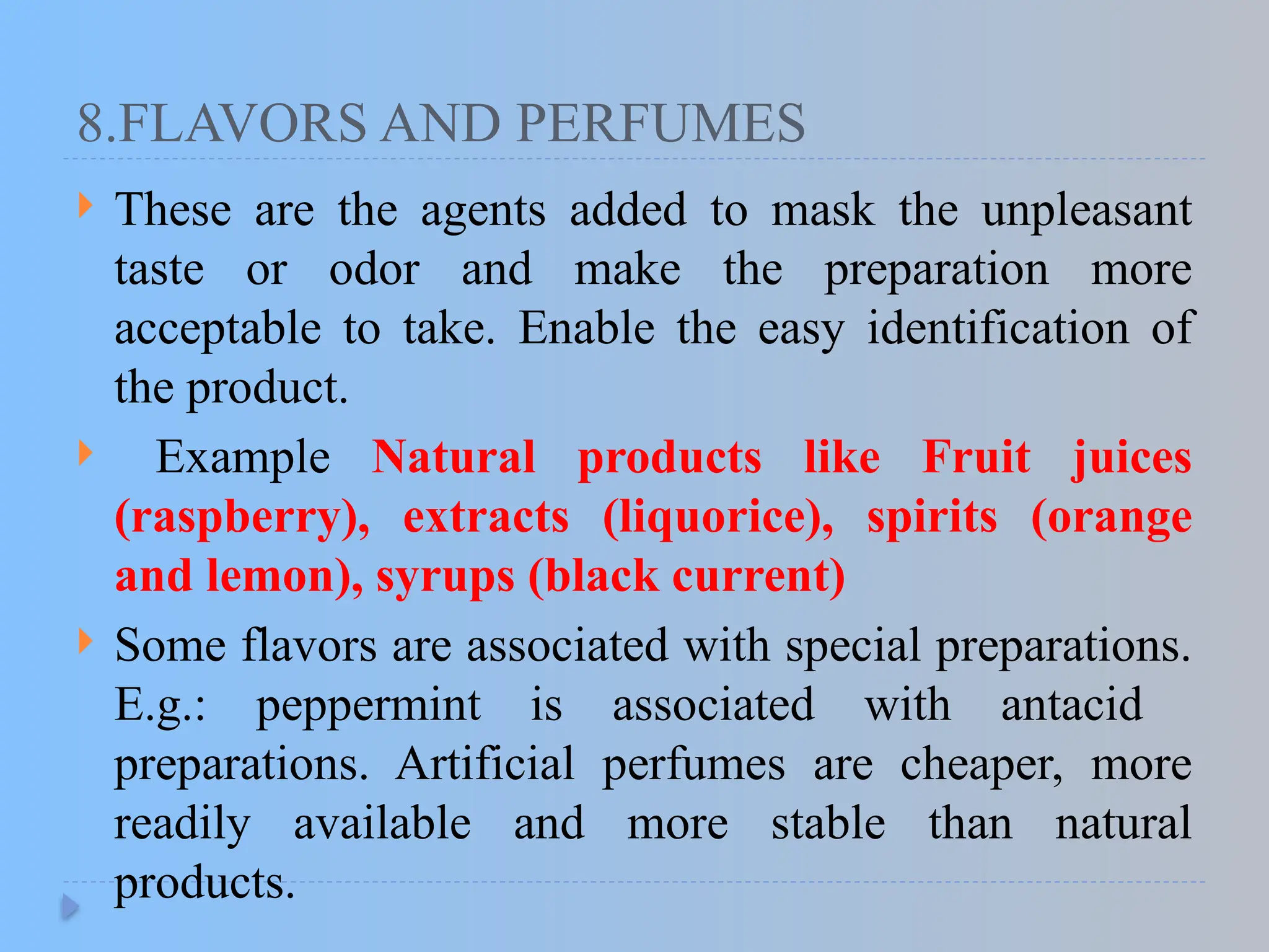 8.FLAVORS AND PERFUMES
 These are the agents added to mask the unpleasant
taste or odor and make the preparation more
acceptable to take. Enable the easy identification of
the product.
 Example Natural products like Fruit juices
(raspberry), extracts (liquorice), spirits (orange
and lemon), syrups (black current)
 Some flavors are associated with special preparations.
E.g.: peppermint is associated with antacid
preparations. Artificial perfumes are cheaper, more
readily available and more stable than natural
products.
 