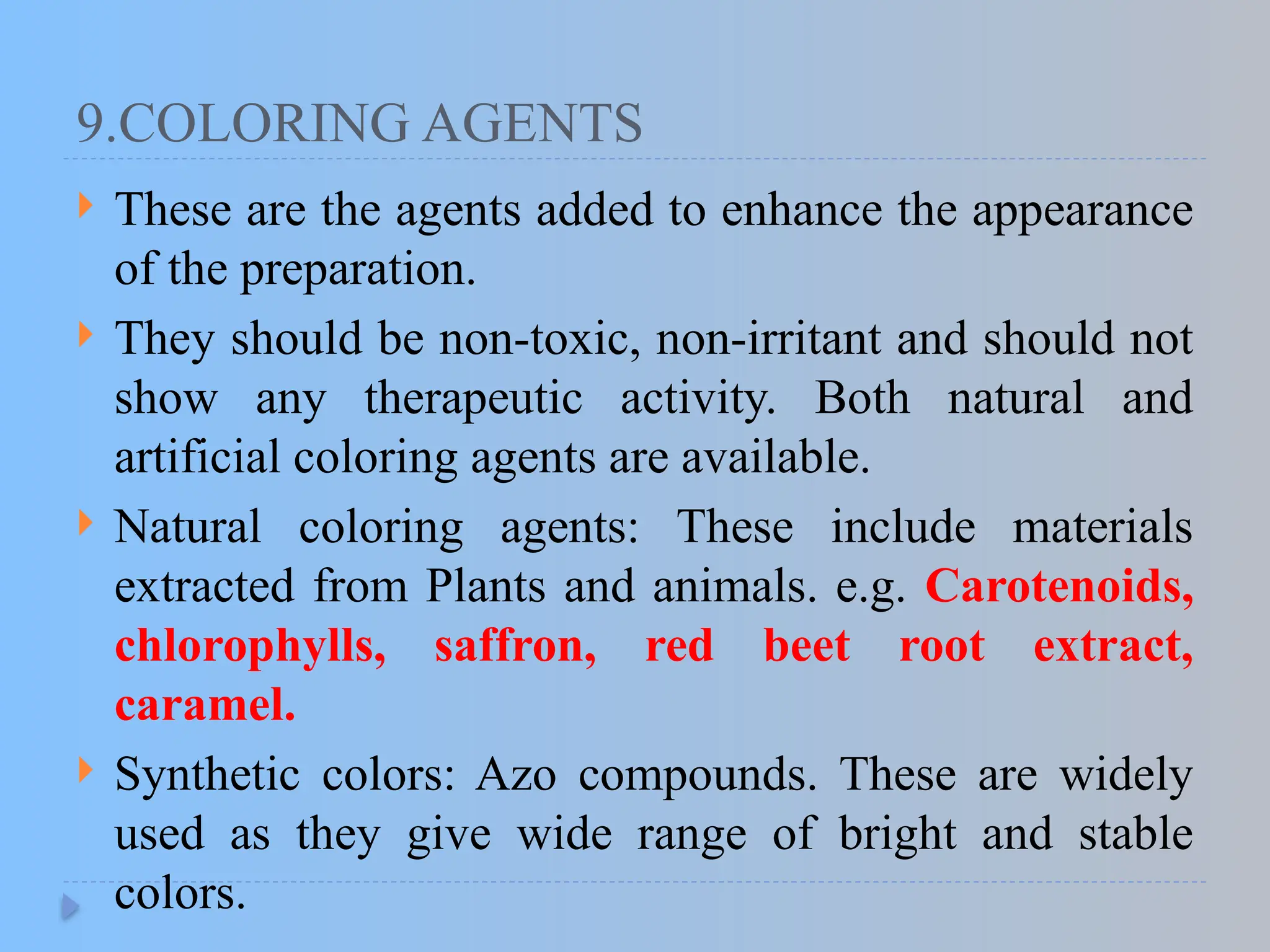 9.COLORING AGENTS
 These are the agents added to enhance the appearance
of the preparation.
 They should be non-toxic, non-irritant and should not
show any therapeutic activity. Both natural and
artificial coloring agents are available.
 Natural coloring agents: These include materials
extracted from Plants and animals. e.g. Carotenoids,
chlorophylls, saffron, red beet root extract,
caramel.
 Synthetic colors: Azo compounds. These are widely
used as they give wide range of bright and stable
colors.
 