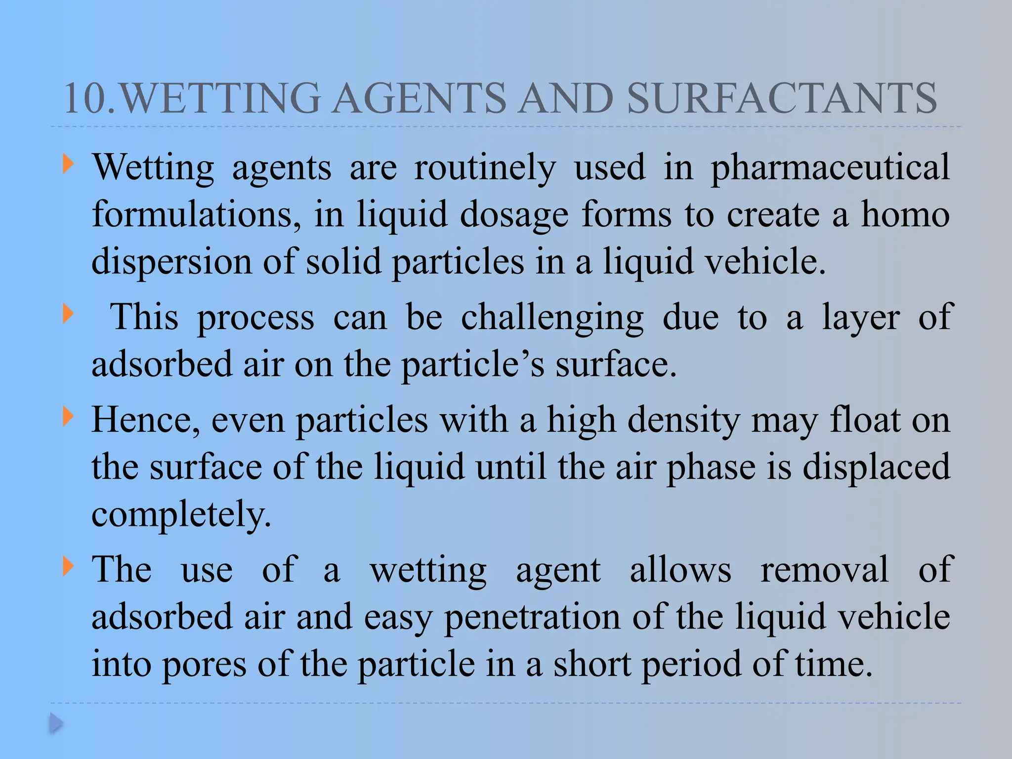 10.WETTING AGENTS AND SURFACTANTS
 Wetting agents are routinely used in pharmaceutical
formulations, in liquid dosage forms to create a homo
dispersion of solid particles in a liquid vehicle.
 This process can be challenging due to a layer of
adsorbed air on the particle’s surface.
 Hence, even particles with a high density may float on
the surface of the liquid until the air phase is displaced
completely.
 The use of a wetting agent allows removal of
adsorbed air and easy penetration of the liquid vehicle
into pores of the particle in a short period of time.
 