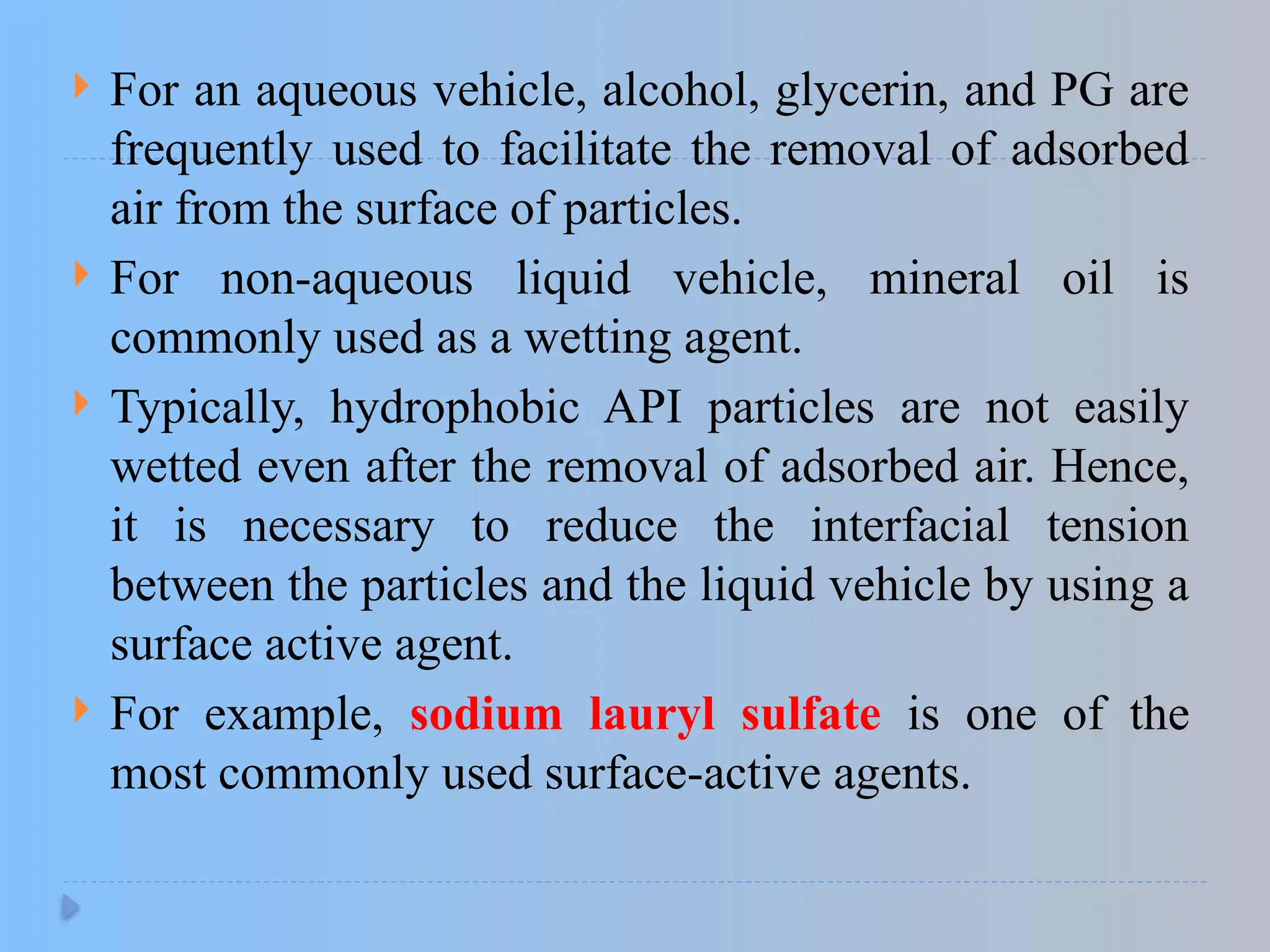  For an aqueous vehicle, alcohol, glycerin, and PG are
frequently used to facilitate the removal of adsorbed
air from the surface of particles.
 For non-aqueous liquid vehicle, mineral oil is
commonly used as a wetting agent.
 Typically, hydrophobic API particles are not easily
wetted even after the removal of adsorbed air. Hence,
it is necessary to reduce the interfacial tension
between the particles and the liquid vehicle by using a
surface active agent.
 For example, sodium lauryl sulfate is one of the
most commonly used surface-active agents.
 