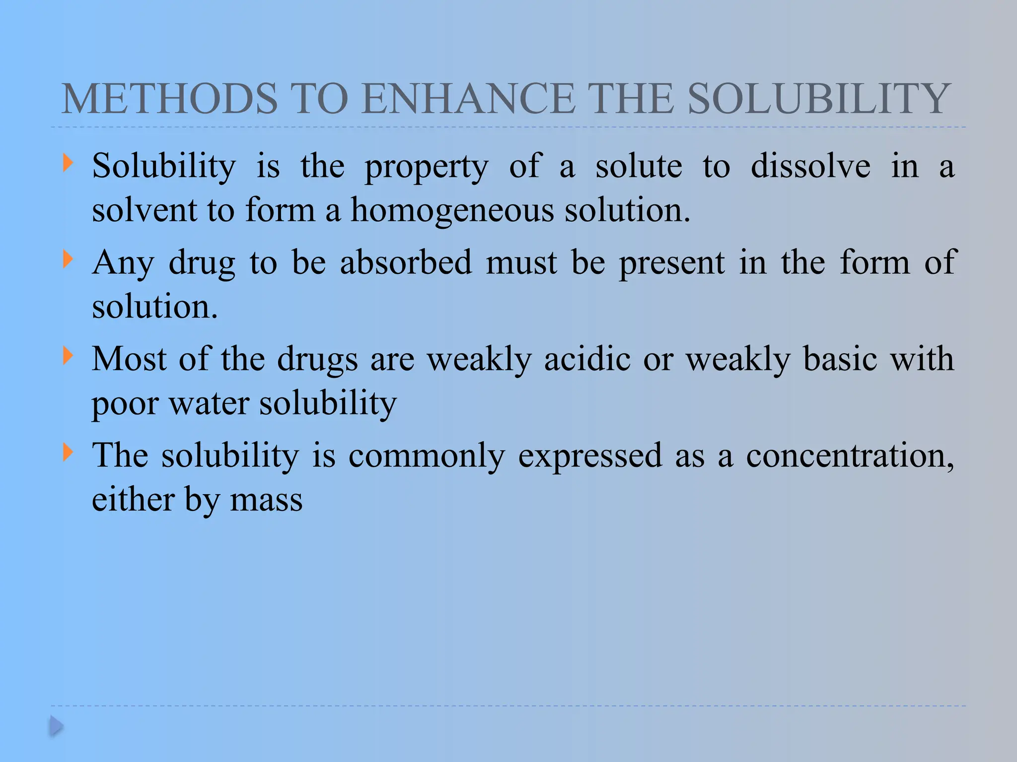 METHODS TO ENHANCE THE SOLUBILITY
 Solubility is the property of a solute to dissolve in a
solvent to form a homogeneous solution.
 Any drug to be absorbed must be present in the form of
solution.
 Most of the drugs are weakly acidic or weakly basic with
poor water solubility
 The solubility is commonly expressed as a concentration,
either by mass
 