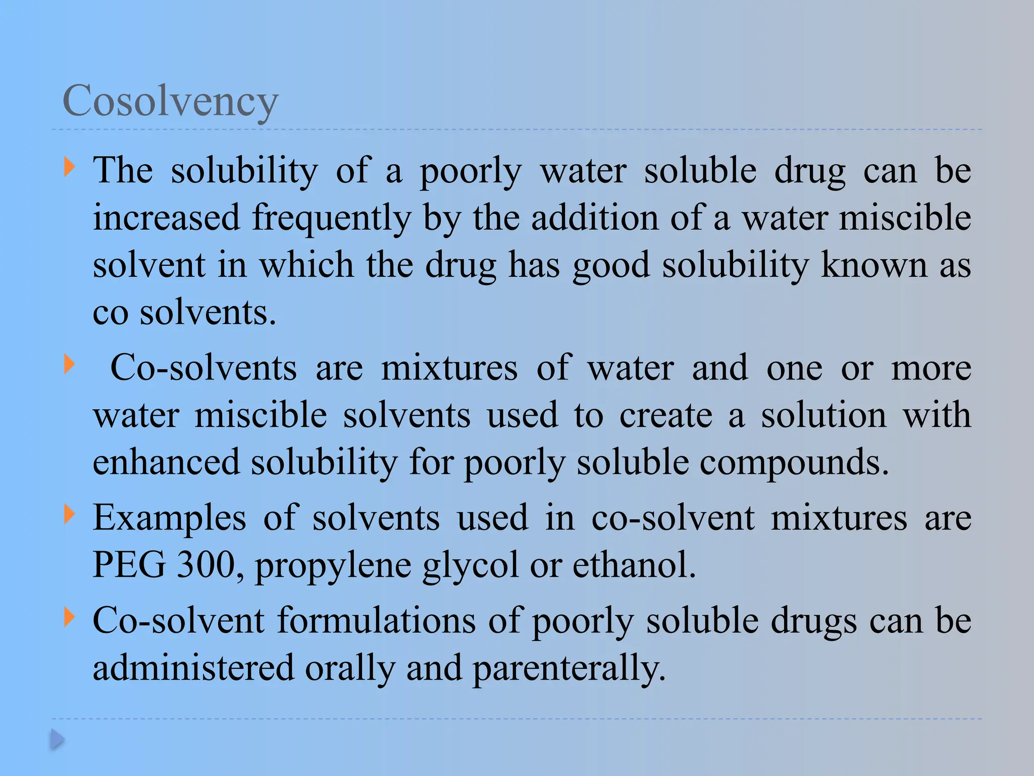 Cosolvency
 The solubility of a poorly water soluble drug can be
increased frequently by the addition of a water miscible
solvent in which the drug has good solubility known as
co solvents.
 Co-solvents are mixtures of water and one or more
water miscible solvents used to create a solution with
enhanced solubility for poorly soluble compounds.
 Examples of solvents used in co-solvent mixtures are
PEG 300, propylene glycol or ethanol.
 Co-solvent formulations of poorly soluble drugs can be
administered orally and parenterally.
 