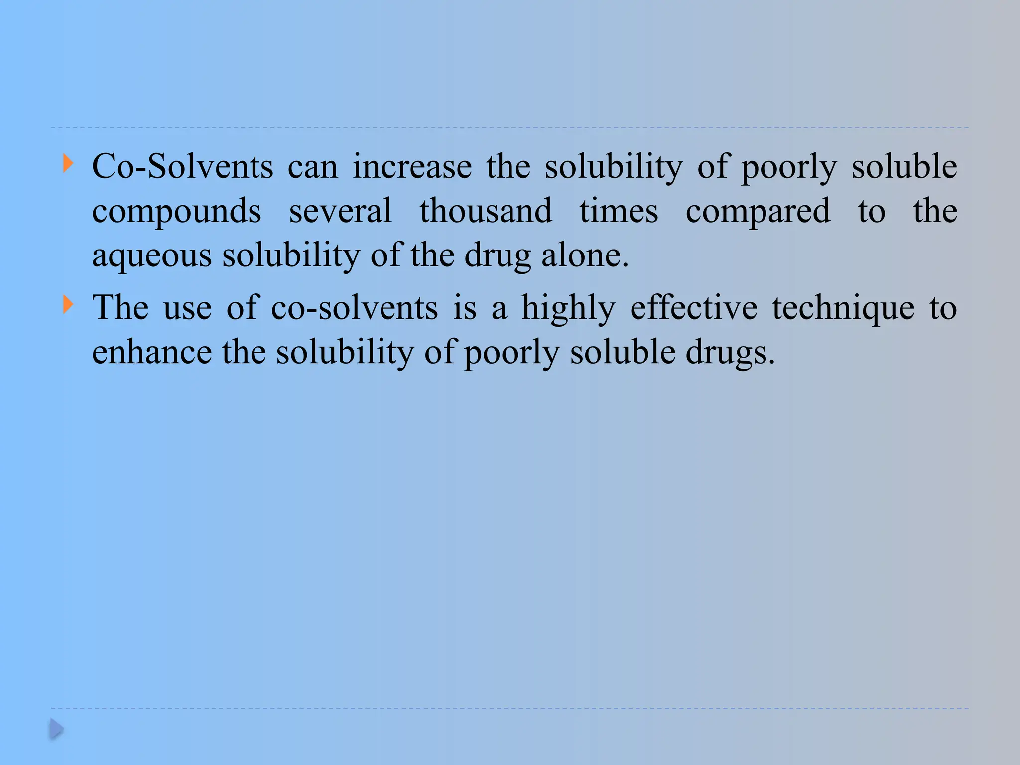  Co-Solvents can increase the solubility of poorly soluble
compounds several thousand times compared to the
aqueous solubility of the drug alone.
 The use of co-solvents is a highly effective technique to
enhance the solubility of poorly soluble drugs.
 