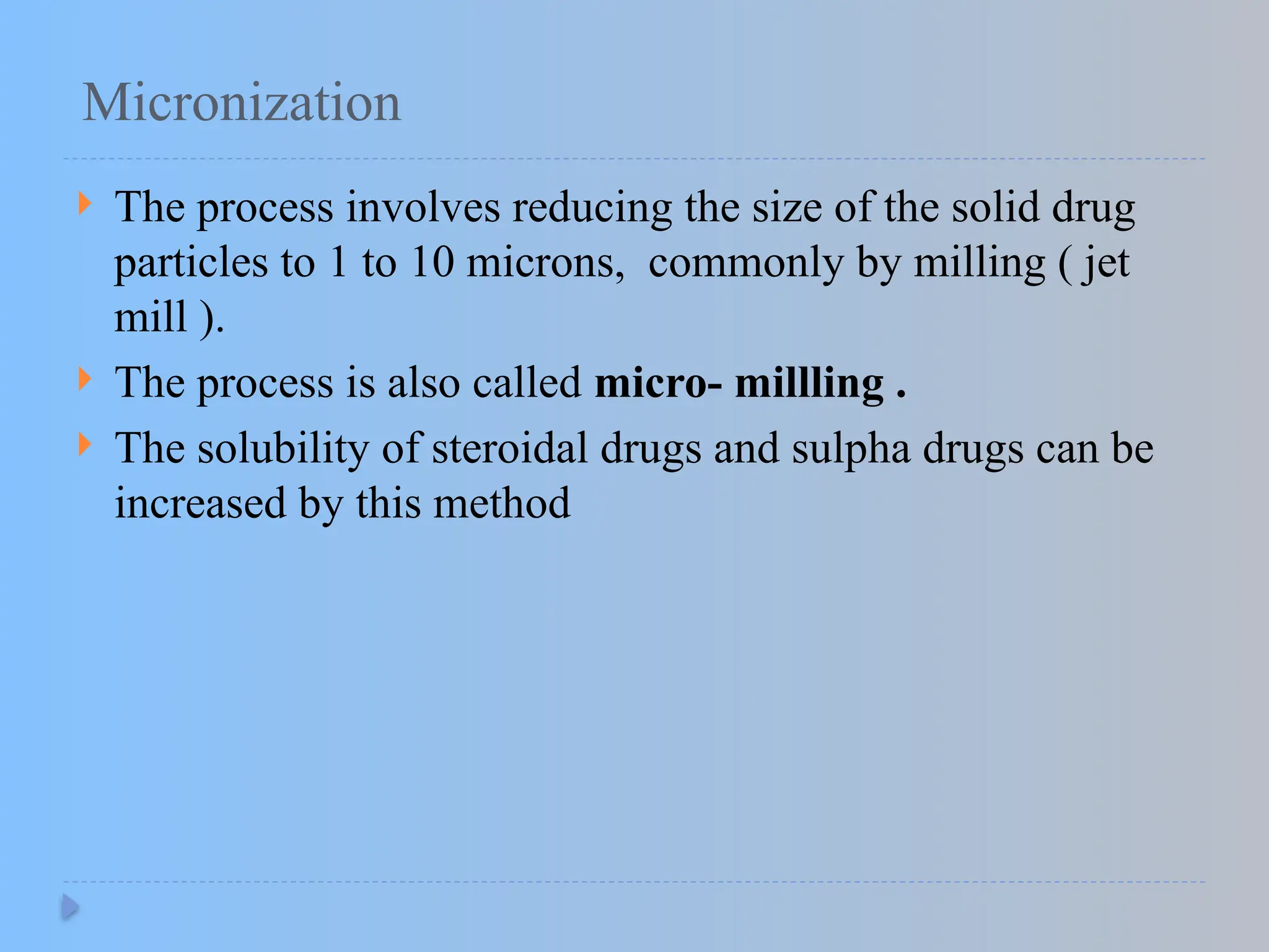 Micronization
 The process involves reducing the size of the solid drug
particles to 1 to 10 microns, commonly by milling ( jet
mill ).
 The process is also called micro- millling .
 The solubility of steroidal drugs and sulpha drugs can be
increased by this method
 