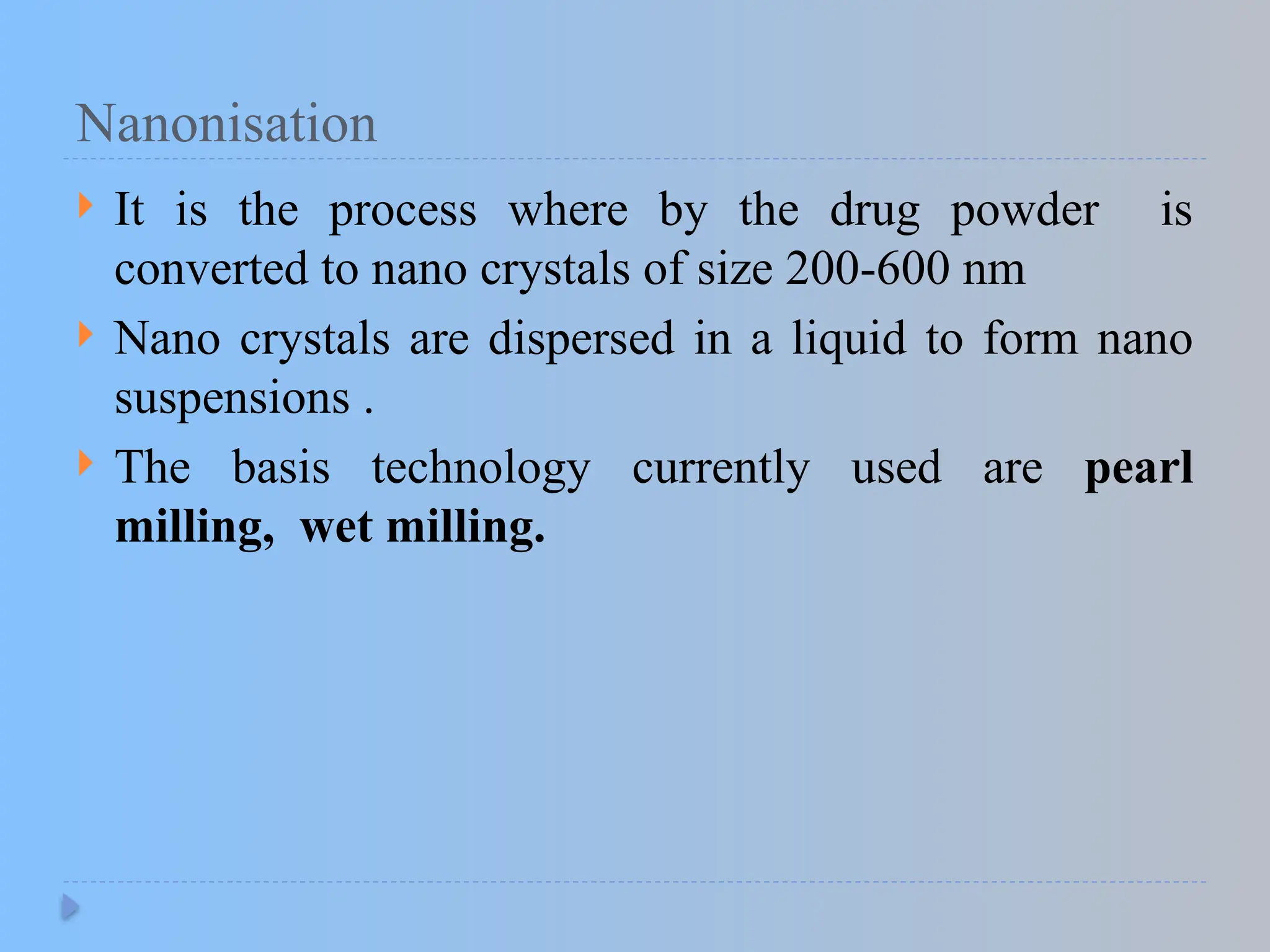Nanonisation
 It is the process where by the drug powder is
converted to nano crystals of size 200-600 nm
 Nano crystals are dispersed in a liquid to form nano
suspensions .
 The basis technology currently used are pearl
milling, wet milling.
 