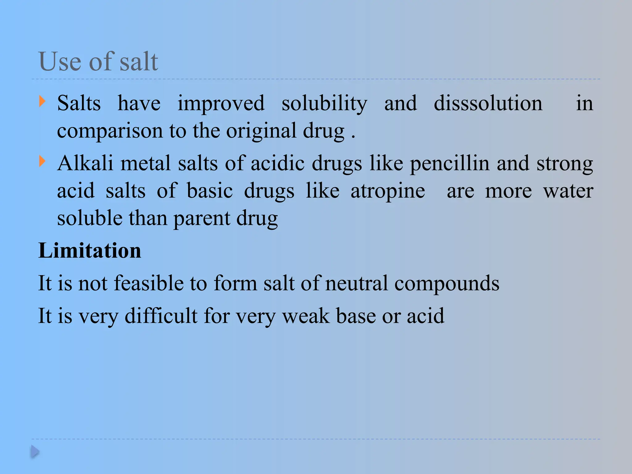 Use of salt
 Salts have improved solubility and disssolution in
comparison to the original drug .
 Alkali metal salts of acidic drugs like pencillin and strong
acid salts of basic drugs like atropine are more water
soluble than parent drug
Limitation
It is not feasible to form salt of neutral compounds
It is very difficult for very weak base or acid
 