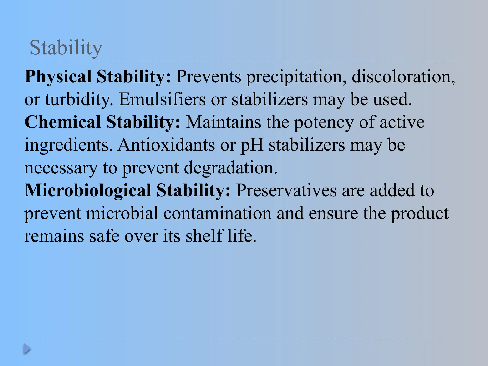 Stability
Physical Stability: Prevents precipitation, discoloration,
or turbidity. Emulsifiers or stabilizers may be used.
Chemical Stability: Maintains the potency of active
ingredients. Antioxidants or pH stabilizers may be
necessary to prevent degradation.
Microbiological Stability: Preservatives are added to
prevent microbial contamination and ensure the product
remains safe over its shelf life.
 