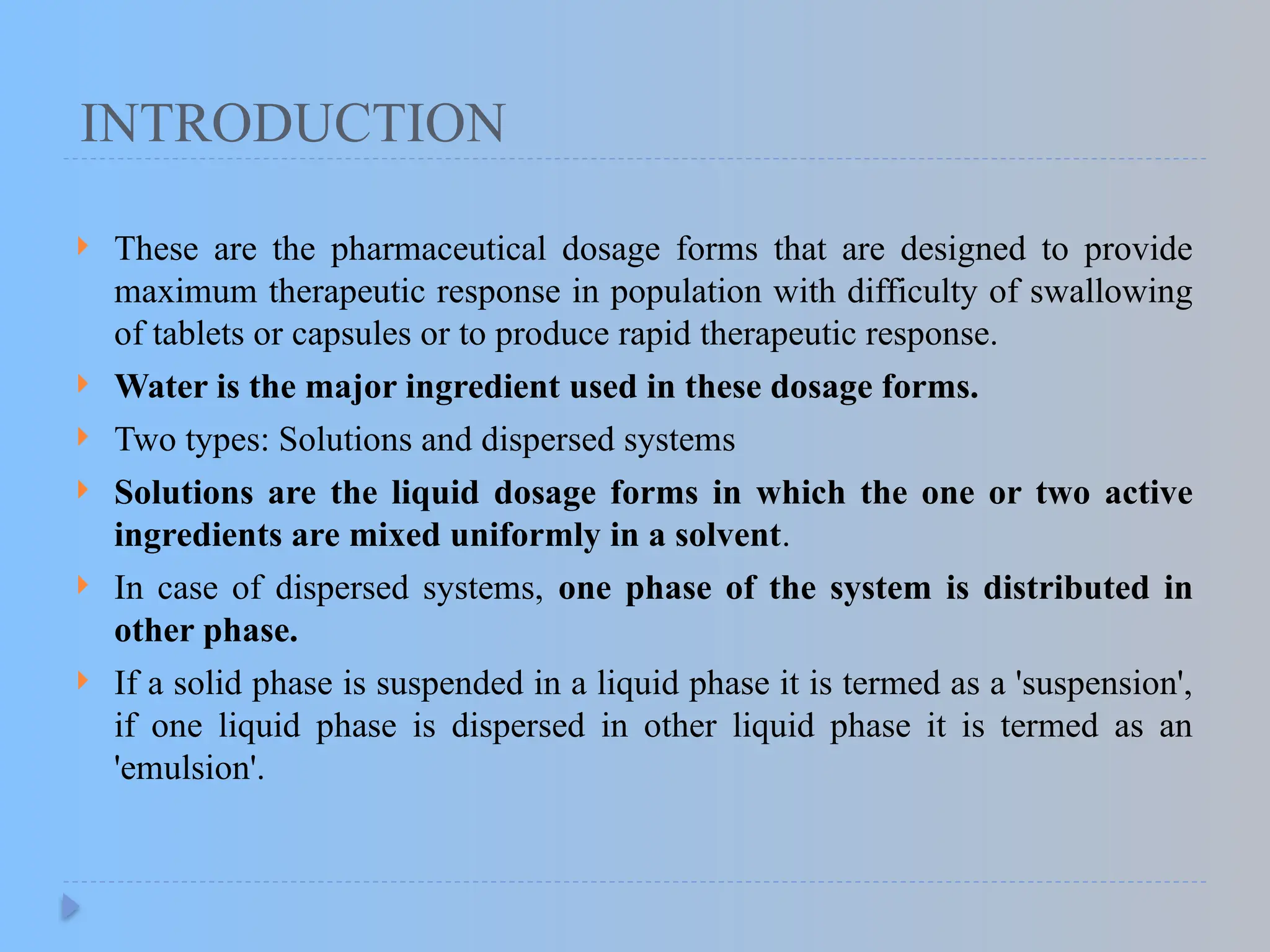 INTRODUCTION
 These are the pharmaceutical dosage forms that are designed to provide
maximum therapeutic response in population with difficulty of swallowing
of tablets or capsules or to produce rapid therapeutic response.
 Water is the major ingredient used in these dosage forms.
 Two types: Solutions and dispersed systems
 Solutions are the liquid dosage forms in which the one or two active
ingredients are mixed uniformly in a solvent.
 In case of dispersed systems, one phase of the system is distributed in
other phase.
 If a solid phase is suspended in a liquid phase it is termed as a 'suspension',
if one liquid phase is dispersed in other liquid phase it is termed as an
'emulsion'.
 