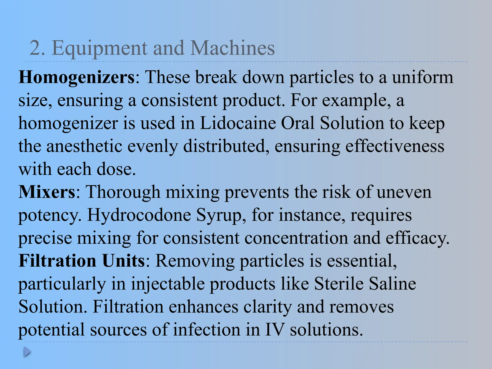 2. Equipment and Machines
Homogenizers: These break down particles to a uniform
size, ensuring a consistent product. For example, a
homogenizer is used in Lidocaine Oral Solution to keep
the anesthetic evenly distributed, ensuring effectiveness
with each dose.
Mixers: Thorough mixing prevents the risk of uneven
potency. Hydrocodone Syrup, for instance, requires
precise mixing for consistent concentration and efficacy.
Filtration Units: Removing particles is essential,
particularly in injectable products like Sterile Saline
Solution. Filtration enhances clarity and removes
potential sources of infection in IV solutions.
 