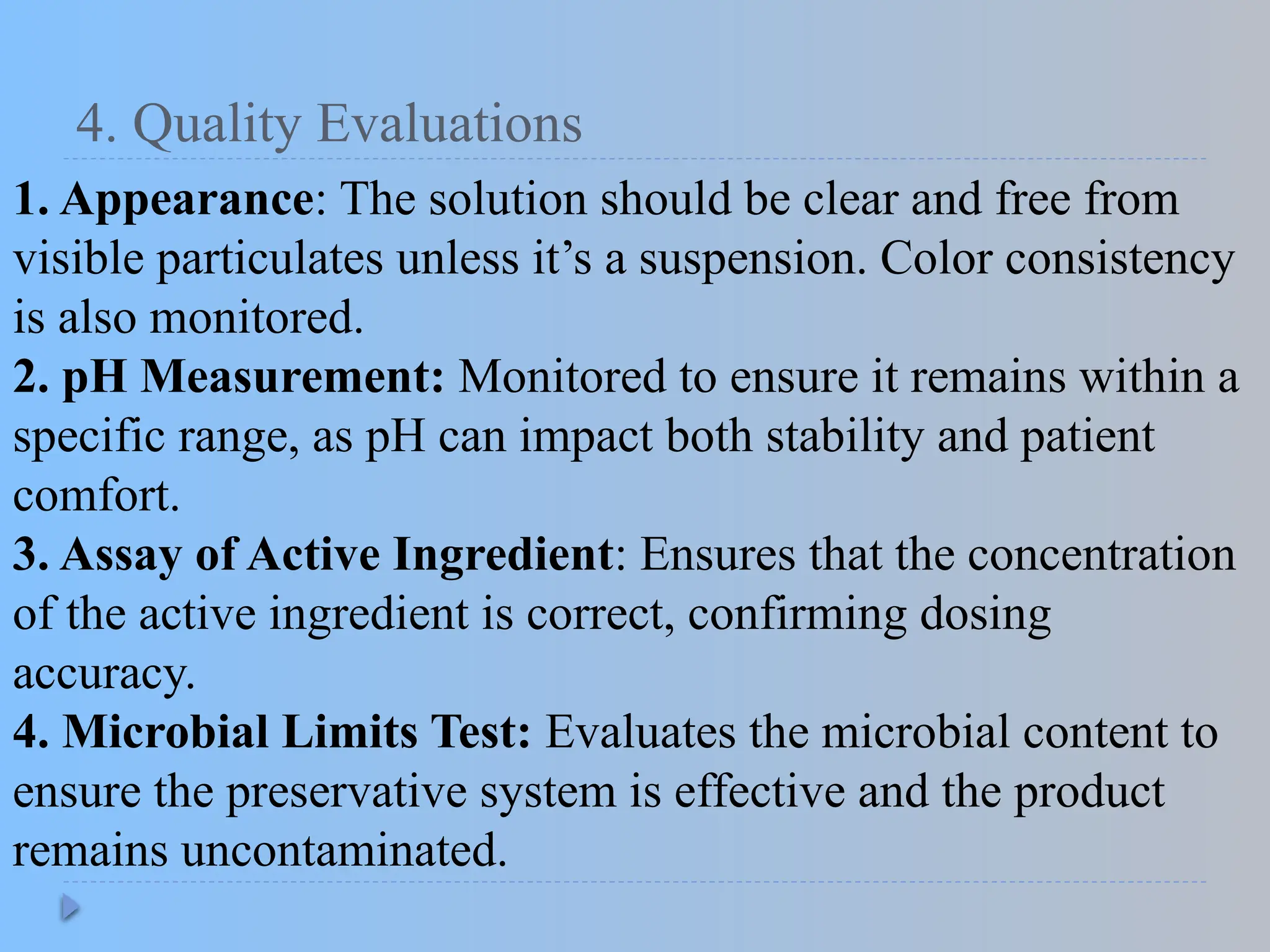 4. Quality Evaluations
1. Appearance: The solution should be clear and free from
visible particulates unless it’s a suspension. Color consistency
is also monitored.
2. pH Measurement: Monitored to ensure it remains within a
specific range, as pH can impact both stability and patient
comfort.
3. Assay of Active Ingredient: Ensures that the concentration
of the active ingredient is correct, confirming dosing
accuracy.
4. Microbial Limits Test: Evaluates the microbial content to
ensure the preservative system is effective and the product
remains uncontaminated.
 
