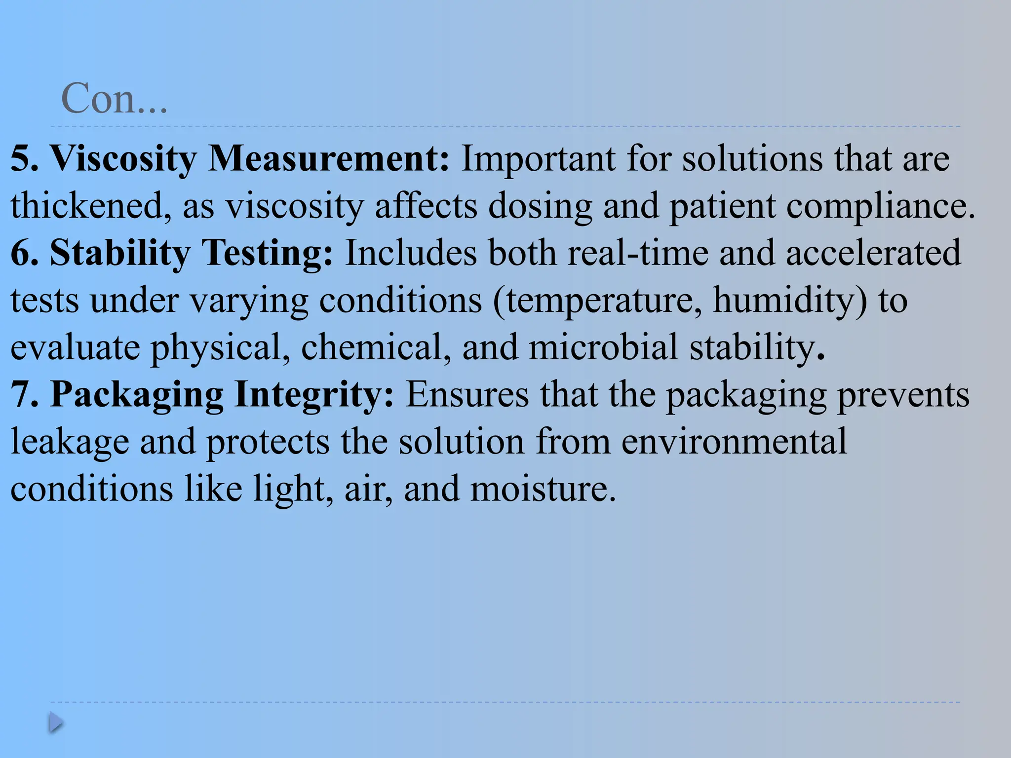Con...
5. Viscosity Measurement: Important for solutions that are
thickened, as viscosity affects dosing and patient compliance.
6. Stability Testing: Includes both real-time and accelerated
tests under varying conditions (temperature, humidity) to
evaluate physical, chemical, and microbial stability.
7. Packaging Integrity: Ensures that the packaging prevents
leakage and protects the solution from environmental
conditions like light, air, and moisture.
 