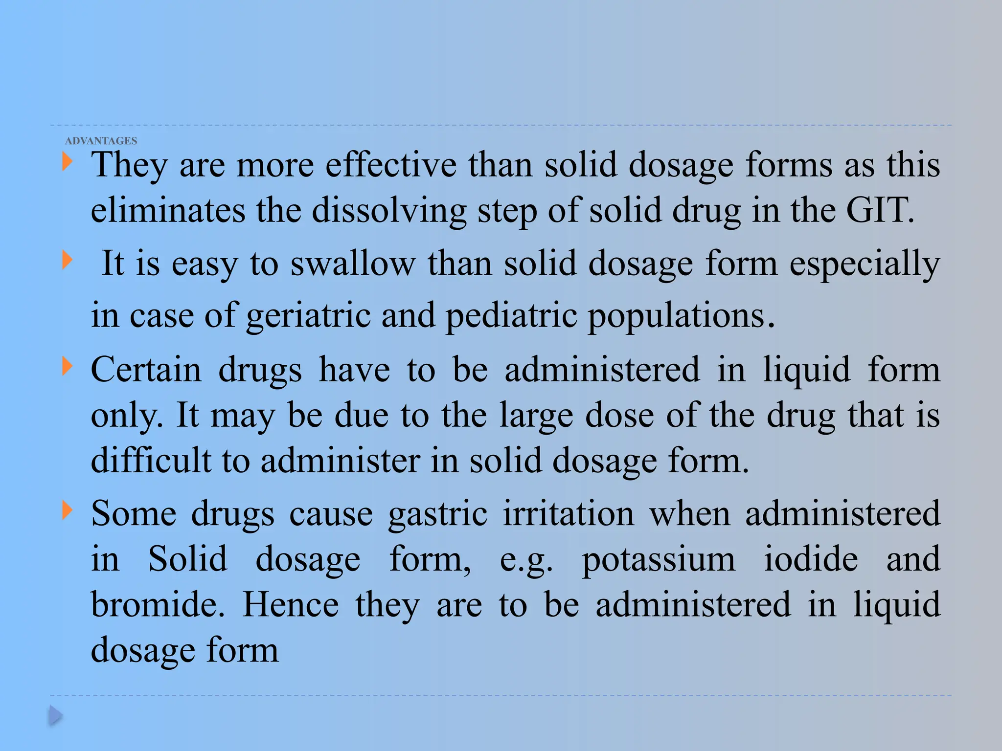 ADVANTAGES
 They are more effective than solid dosage forms as this
eliminates the dissolving step of solid drug in the GIT.
 It is easy to swallow than solid dosage form especially
in case of geriatric and pediatric populations.
 Certain drugs have to be administered in liquid form
only. It may be due to the large dose of the drug that is
difficult to administer in solid dosage form.
 Some drugs cause gastric irritation when administered
in Solid dosage form, e.g. potassium iodide and
bromide. Hence they are to be administered in liquid
dosage form
 
