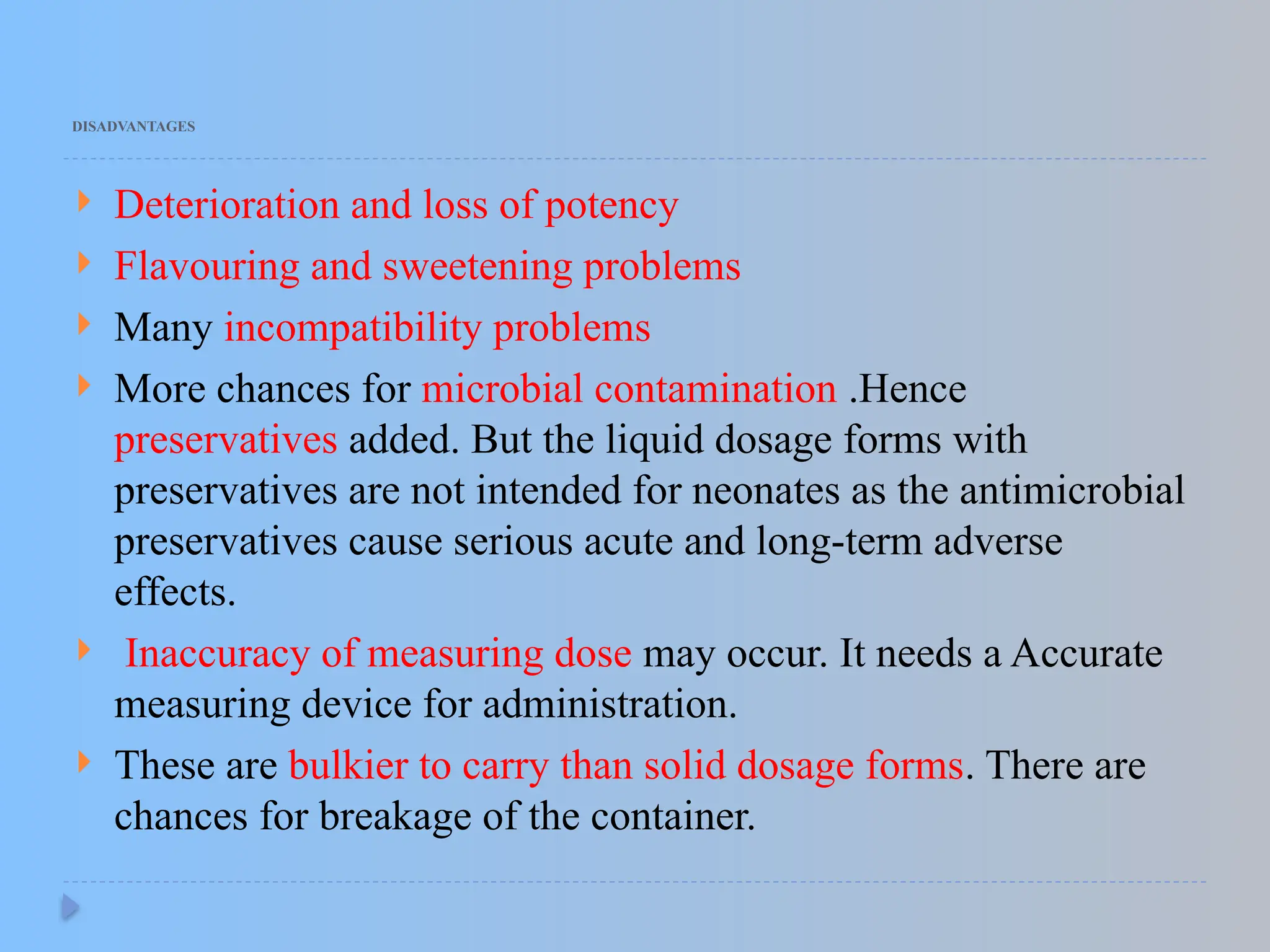DISADVANTAGES
 Deterioration and loss of potency
 Flavouring and sweetening problems
 Many incompatibility problems
 More chances for microbial contamination .Hence
preservatives added. But the liquid dosage forms with
preservatives are not intended for neonates as the antimicrobial
preservatives cause serious acute and long-term adverse
effects.
 Inaccuracy of measuring dose may occur. It needs a Accurate
measuring device for administration.
 These are bulkier to carry than solid dosage forms. There are
chances for breakage of the container.
 