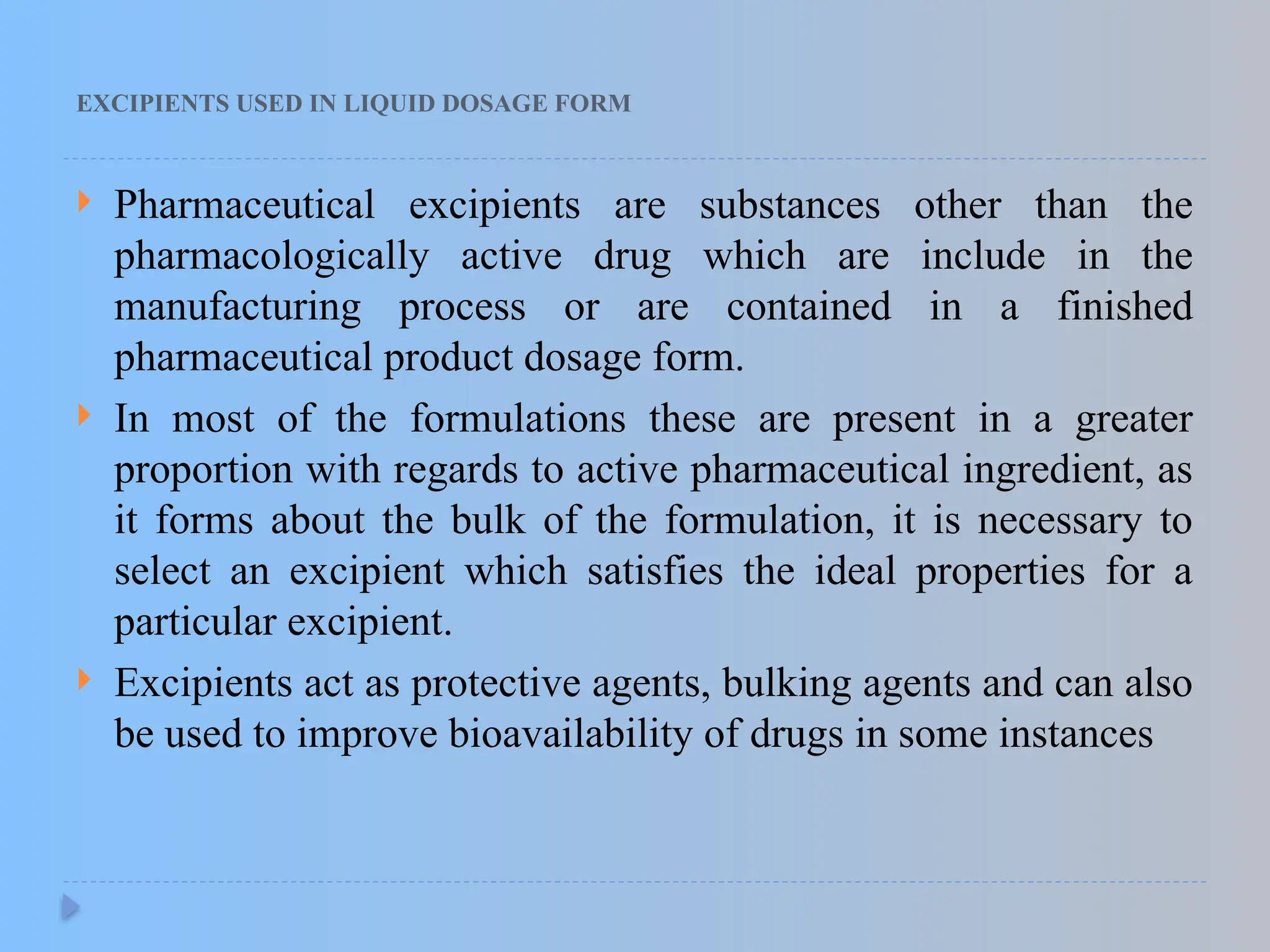 EXCIPIENTS USED IN LIQUID DOSAGE FORM
 Pharmaceutical excipients are substances other than the
pharmacologically active drug which are include in the
manufacturing process or are contained in a finished
pharmaceutical product dosage form.
 In most of the formulations these are present in a greater
proportion with regards to active pharmaceutical ingredient, as
it forms about the bulk of the formulation, it is necessary to
select an excipient which satisfies the ideal properties for a
particular excipient.
 Excipients act as protective agents, bulking agents and can also
be used to improve bioavailability of drugs in some instances
 