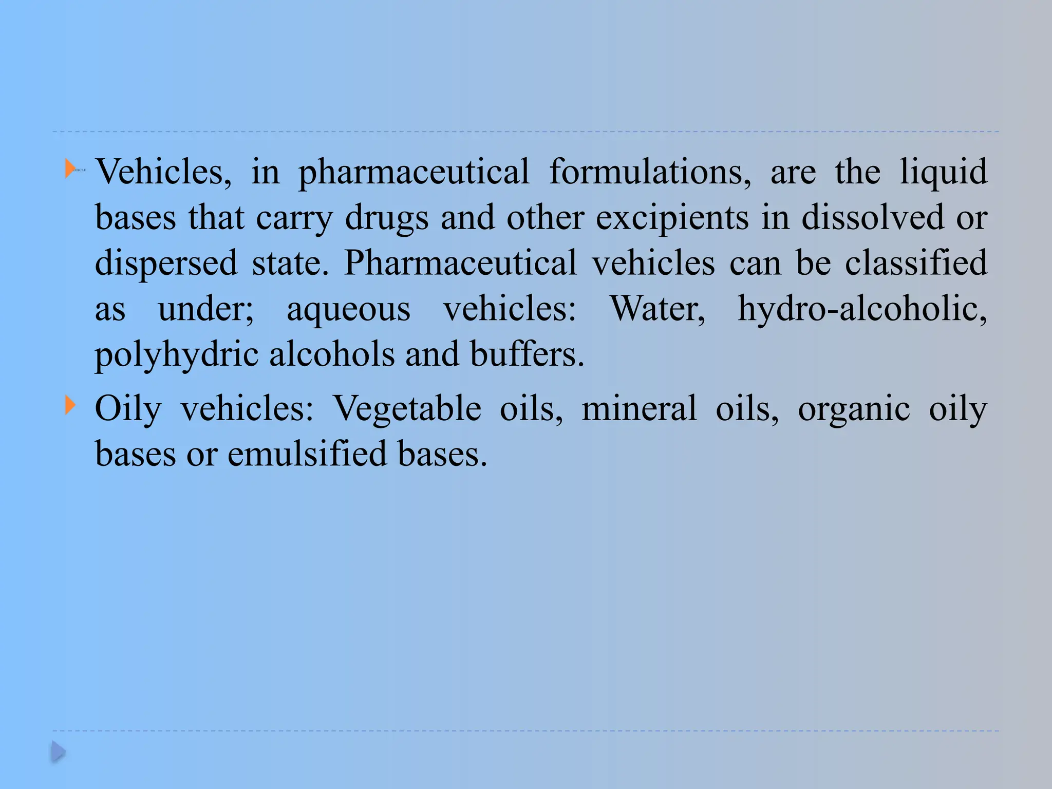 1.VEHICLE
 Vehicles, in pharmaceutical formulations, are the liquid
bases that carry drugs and other excipients in dissolved or
dispersed state. Pharmaceutical vehicles can be classified
as under; aqueous vehicles: Water, hydro-alcoholic,
polyhydric alcohols and buffers.
 Oily vehicles: Vegetable oils, mineral oils, organic oily
bases or emulsified bases.
 