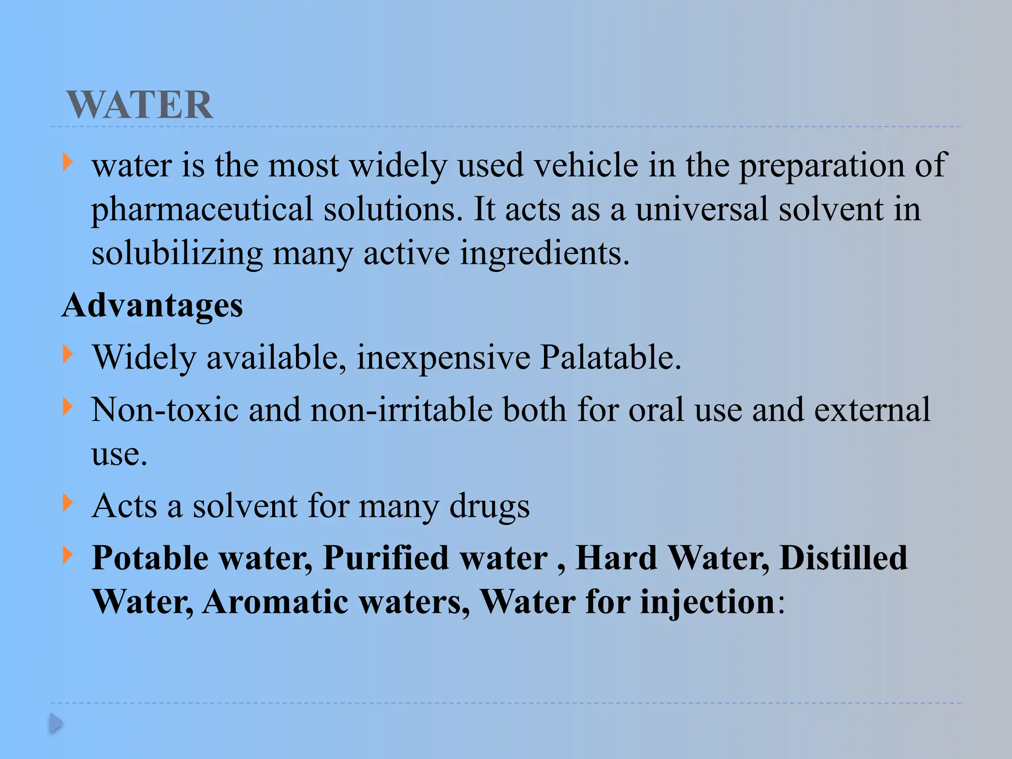 WATER
 water is the most widely used vehicle in the preparation of
pharmaceutical solutions. It acts as a universal solvent in
solubilizing many active ingredients.
Advantages
 Widely available, inexpensive Palatable.
 Non-toxic and non-irritable both for oral use and external
use.
 Acts a solvent for many drugs
 Potable water, Purified water , Hard Water, Distilled
Water, Aromatic waters, Water for injection:
 