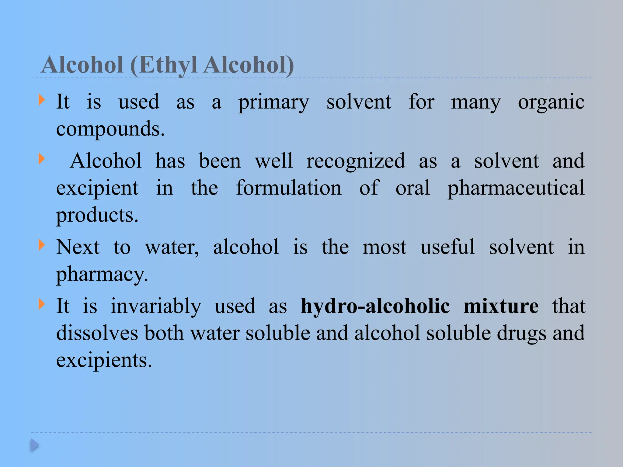 Alcohol (Ethyl Alcohol)
 It is used as a primary solvent for many organic
compounds.
 Alcohol has been well recognized as a solvent and
excipient in the formulation of oral pharmaceutical
products.
 Next to water, alcohol is the most useful solvent in
pharmacy.
 It is invariably used as hydro-alcoholic mixture that
dissolves both water soluble and alcohol soluble drugs and
excipients.
 