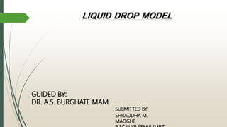 LIQUID DROP MODEL
SUBMITTED BY:
SHRADDHA M.
MADGHE
GUIDED BY:
DR. A.S. BURGHATE MAM
 