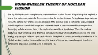 BOHR-WHEELER THEORY OF NUCLEAR
FISSION
The liquid drop model can explain the phenomenon of nuclear fission. A liquid drop has a spherical
shape due to internal molecular forces responsible for surface tension. On applying a large external
force, the sphere may change into on ellipsoid. If the external force is sufficiently large, ellipsoid
may change into a dumb-bell shape and may even break at the narrow end into two portions.
According to Bohr-wheeler theory, the nucleus behaves like a liquid drop. When the nucleus
captures a neutron falling on it, it forms a compound nucleus which is highly energetic. The extra
energy may set up a series of rapid oscillations in the spherical compound nucleus labelled as 'A' in
Fig below. As a result of these oscillations, the shape of the nucleus may change at time form
spherical to ellipsoidal, labelled as 'B' in the same Fig.
 