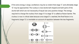 If the extra energy is large, oscillations may be so violent that stage 'C' and ultimately stage
'D' may be approached. The nucleus is now dumb-bell shaped and both parts of the
dumb-bell which are not necessarily of equal size carry positive charge. The energy
required to change the nucleus from stage 'A' to stage 'D' is called as fission barrier. The
nucleus is now in critical state because once stage D' s reached, the final fission in to
fragments (stage 'E') is inevitable on account of repulsion between the two fragments.
 
