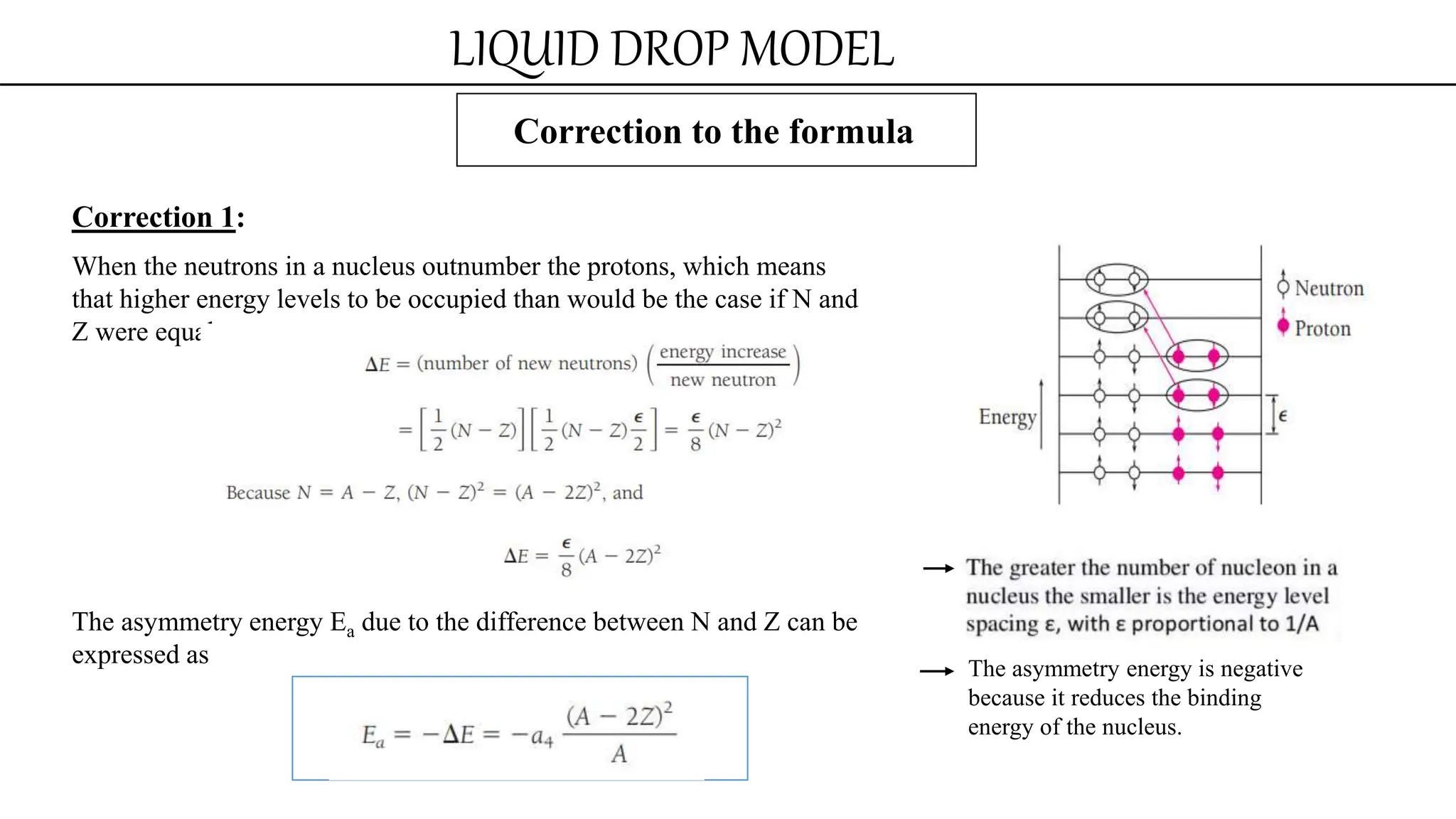 LIQUID DROP MODEL
Correction to the formula
Correction 1:
When the neutrons in a nucleus outnumber the protons, which means
that higher energy levels to be occupied than would be the case if N and
Z were equal.
The asymmetry energy Ea due to the difference between N and Z can be
expressed as The asymmetry energy is negative
because it reduces the binding
energy of the nucleus.
 