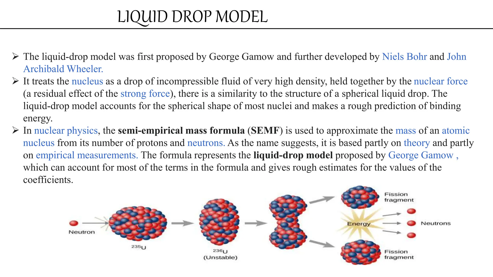 LIQUID DROP MODEL
 The liquid-drop model was first proposed by George Gamow and further developed by Niels Bohr and John
Archibald Wheeler.
 It treats the nucleus as a drop of incompressible fluid of very high density, held together by the nuclear force
(a residual effect of the strong force), there is a similarity to the structure of a spherical liquid drop. The
liquid-drop model accounts for the spherical shape of most nuclei and makes a rough prediction of binding
energy.
 In nuclear physics, the semi-empirical mass formula (SEMF) is used to approximate the mass of an atomic
nucleus from its number of protons and neutrons. As the name suggests, it is based partly on theory and partly
on empirical measurements. The formula represents the liquid-drop model proposed by George Gamow ,
which can account for most of the terms in the formula and gives rough estimates for the values of the
coefficients.
 