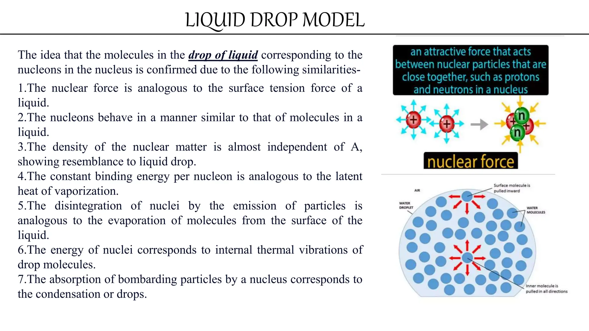 LIQUID DROP MODEL
The idea that the molecules in the drop of liquid corresponding to the
nucleons in the nucleus is confirmed due to the following similarities-
1.The nuclear force is analogous to the surface tension force of a
liquid.
2.The nucleons behave in a manner similar to that of molecules in a
liquid.
3.The density of the nuclear matter is almost independent of A,
showing resemblance to liquid drop.
4.The constant binding energy per nucleon is analogous to the latent
heat of vaporization.
5.The disintegration of nuclei by the emission of particles is
analogous to the evaporation of molecules from the surface of the
liquid.
6.The energy of nuclei corresponds to internal thermal vibrations of
drop molecules.
7.The absorption of bombarding particles by a nucleus corresponds to
the condensation or drops.
 
