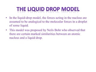 • In the liquid-drop model, the forces acting in the nucleus are
assumed to be analogical to the molecular forces in a droplet
of some liquid.
• This model was proposed by Neils Bohr who observed that
there are certain marked similarities between an atomic
nucleus and a liquid drop.
 