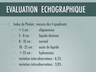 Index de Phelan : mesure des 4 quadrants
< 5 cm : 	 	 oligoamnios
5 - 8 cm : liquide diminué
8 - 18 cm : 	 	 normal
18 - 25 cm : excès de liquide
> 25 cm : 	 	 hydramnios
variation inter-observateur : 6,5%
variation intra-observateur : 3,0%
EVALUATION ECHOGRAPHIQUE
 