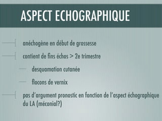 ASPECT ECHOGRAPHIQUE
anéchogène en début de grossesse
contient de ﬁns échos > 2e trimestre
desquamation cutanée
ﬂocons de vernix
pas d’argument pronostic en fonction de l’aspect échographique
du LA (méconial?)
 