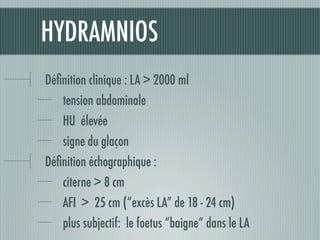 HYDRAMNIOS
Déﬁnition clinique : LA > 2000 ml
tension abdominale	
HU élevée
signe du glaçon
Déﬁnition échographique :
citerne > 8 cm
AFI > 25 cm (“excès LA” de 18 - 24 cm)
plus subjectif: le foetus “baigne” dans le LA
 