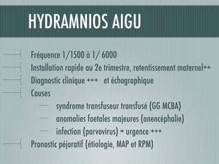 HYDRAMNIOS AIGU
Fréquence 1/1500 à 1/ 6000
Installation rapide au 2e trimestre, retentissement maternel++
Diagnostic clinique +++ et échographique
Causes
syndrome transfuseur transfusé (GG MCBA)
anomalies foetales majeures (anencéphalie)
infection (parvovirus) = urgence +++
Pronostic péjoratif (étiologie, MAP et RPM)
 