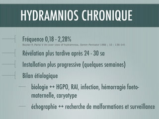 HYDRAMNIOS CHRONIQUE
Fréquence 0,18 - 2,28%
Boylan P, Parisi V An over view of hydramnios. Semin Perinatol 1986 ; 10 : 136-141
Révélation plus tardive après 24 - 30 sa
Installation plus progressive (quelques semaines)
Bilan étiologique
biologie ++ HGPO, RAI, infection, hémorragie foeto-
maternelle, caryotype
échographie ++ recherche de malformations et surveillance
 