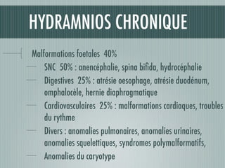 HYDRAMNIOS CHRONIQUE
Malformations foetales 40%
SNC 50% : anencéphalie, spina biﬁda, hydrocéphalie
Digestives 25% : atrésie oesophage, atrésie duodénum,
omphalocèle, hernie diaphragmatique
Cardiovasculaires 25% : malformations cardiaques, troubles
du rythme
Divers : anomalies pulmonaires, anomalies urinaires,
anomalies squelettiques, syndromes polymalformatifs,
Anomalies du caryotype
 