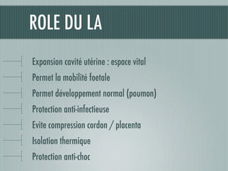 ROLE DU LA
Expansion cavité utérine : espace vital
Permet la mobilité foetale
Permet développement normal (poumon)
Protection anti-infectieuse
Evite compression cordon / placenta
Isolation thermique
Protection anti-choc
 
