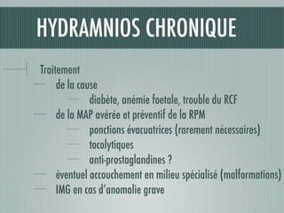 HYDRAMNIOS CHRONIQUE
Traitement
de la cause
diabète, anémie foetale, trouble du RCF
de la MAP avérée et préventif de la RPM
ponctions évacuatrices (rarement nécessaires)
tocolytiques
anti-prostaglandines ?
éventuel accouchement en milieu spécialisé (malformations)
IMG en cas d’anomalie grave
 