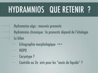 HYDRAMNIOS QUE RETENIR ?
Hydramnios aigu : mauvais pronostic
Hydramnios chronique : le pronostic dépend de l’étiologie
Le bilan
Echographie morphologique +++
HGPO
Caryotype ?
Contrôle ou 2e avis pour les “excès de liquide” ?
 