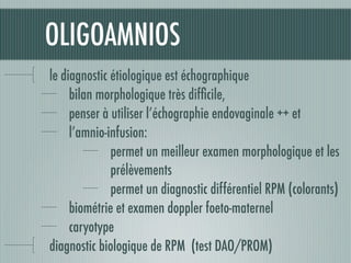 OLIGOAMNIOS
le diagnostic étiologique est échographique
bilan morphologique très difﬁcile,
penser à utiliser l’échographie endovaginale ++ et
l’amnio-infusion:
permet un meilleur examen morphologique et les
prélèvements
permet un diagnostic différentiel RPM (colorants)
biométrie et examen doppler foeto-maternel
caryotype
diagnostic biologique de RPM (test DAO/PROM)
 