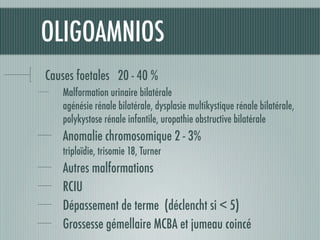OLIGOAMNIOS
Causes foetales 20 - 40 %
Malformation urinaire bilatérale
agénésie rénale bilatérale, dysplasie multikystique rénale bilatérale,
polykystose rénale infantile, uropathie obstructive bilatérale
Anomalie chromosomique 2 - 3%
triploïdie, trisomie 18, Turner
Autres malformations
RCIU
Dépassement de terme (déclencht si < 5)
Grossesse gémellaire MCBA et jumeau coincé
 